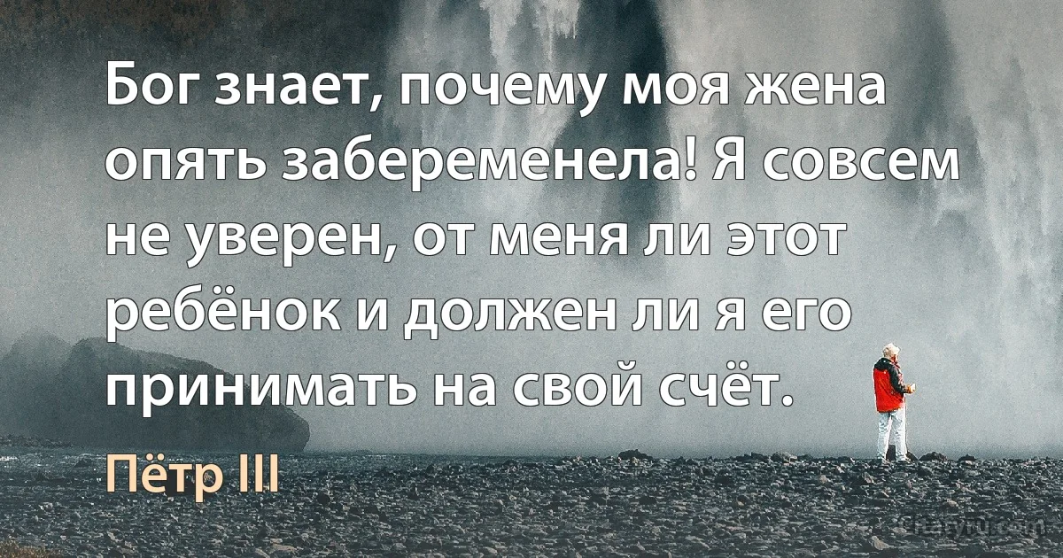 Бог знает, почему моя жена опять забеременела! Я совсем не уверен, от меня ли этот ребёнок и должен ли я его принимать на свой счёт. (Пётр III)