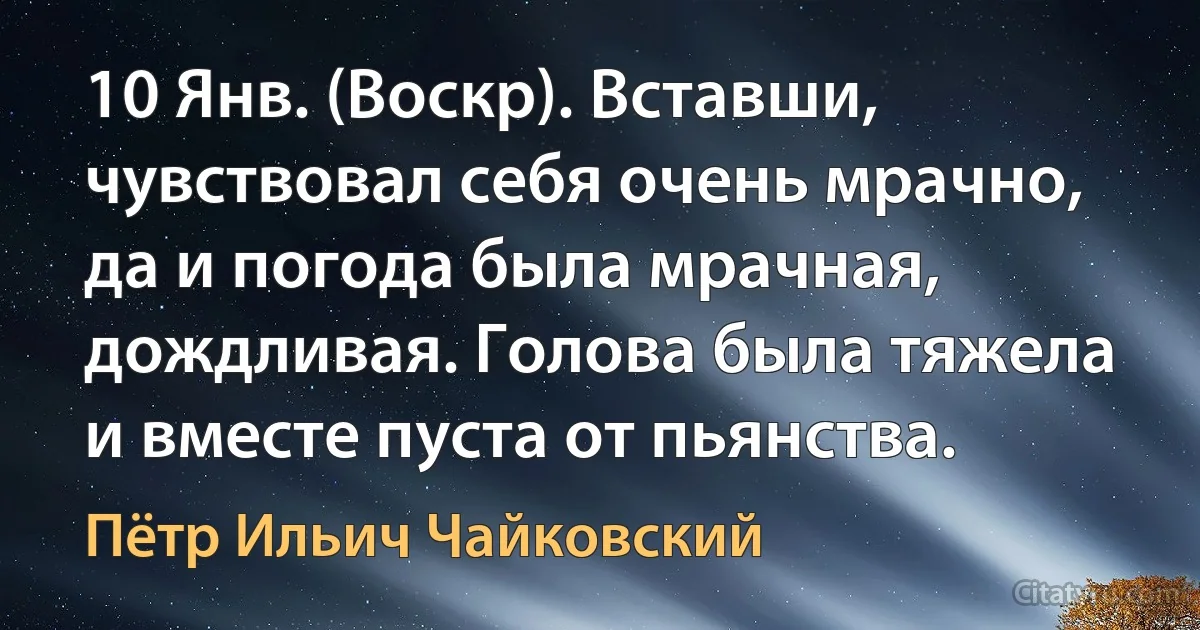 10 Янв. (Воскр). Вставши, чувствовал себя очень мрачно, да и погода была мрачная, дождливая. Голова была тяжела и вместе пуста от пьянства. (Пётр Ильич Чайковский)