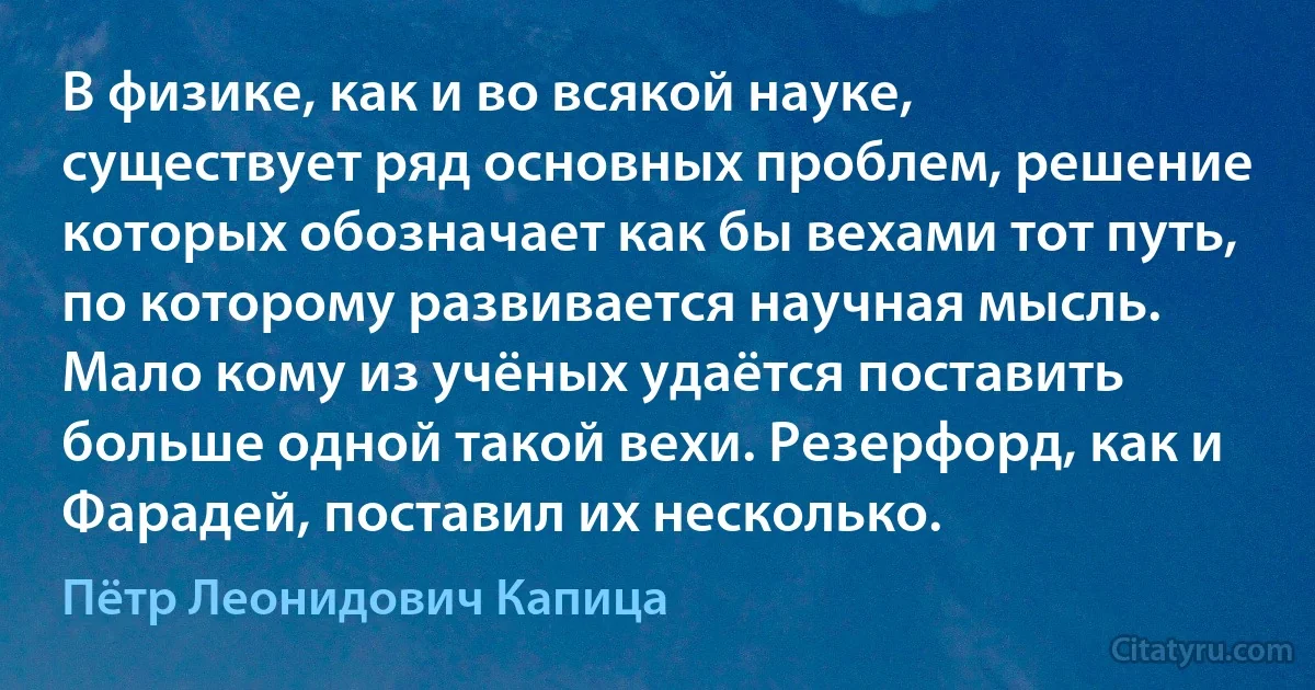 В физике, как и во всякой науке, существует ряд основных проблем, решение которых обозначает как бы вехами тот путь, по которому развивается научная мысль. Мало кому из учёных удаётся поставить больше одной такой вехи. Резерфорд, как и Фарадей, поставил их несколько. (Пётр Леонидович Капица)