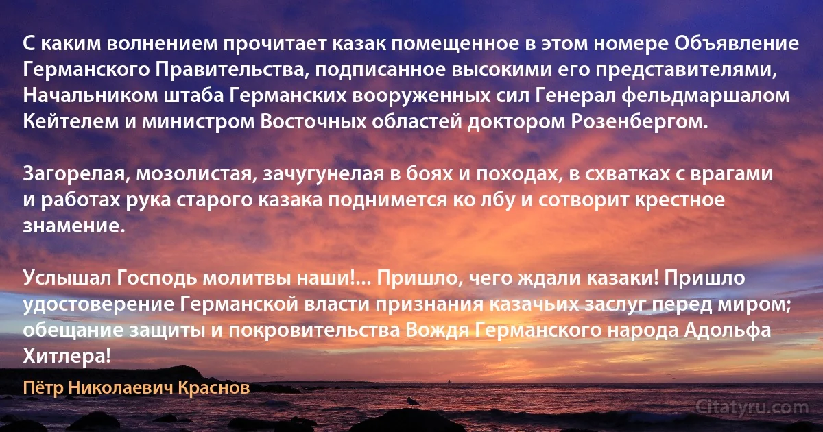 С каким волнением прочитает казак помещенное в этом номере Объявление Германского Правительства, подписанное высокими его представителями, Начальником штаба Германских вооруженных сил Генерал фельдмаршалом Кейтелем и министром Восточных областей доктором Розенбергом.

Загорелая, мозолистая, зачугунелая в боях и походах, в схватках с врагами и работах рука старого казака поднимется ко лбу и сотворит крестное знамение.

Услышал Господь молитвы наши!... Пришло, чего ждали казаки! Пришло удостоверение Германской власти признания казачьих заслуг перед миром; обещание защиты и покровительства Вождя Германского народа Адольфа Хитлера! (Пётр Николаевич Краснов)