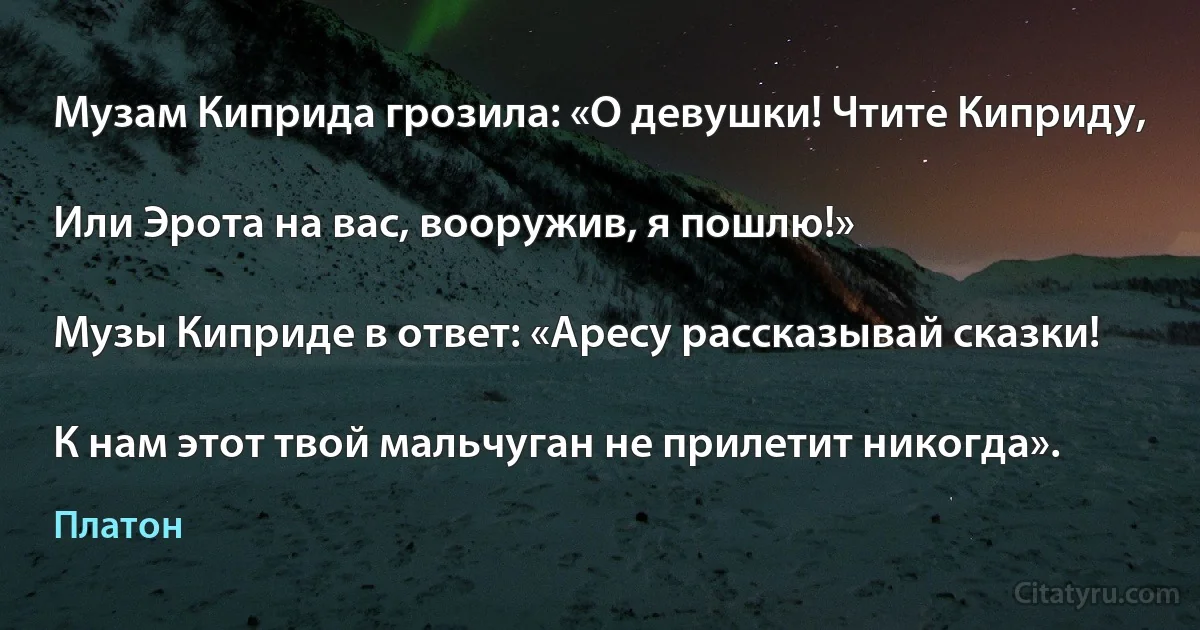 Музам Киприда грозила: «О девушки! Чтите Киприду,

Или Эрота на вас, вооружив, я пошлю!»

Музы Киприде в ответ: «Аресу рассказывай сказки!

К нам этот твой мальчуган не прилетит никогда». (Платон)