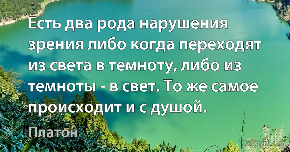 Есть два рода нарушения зрения либо когда переходят из света в темноту, либо из темноты - в свет. То же самое происходит и с душой. (Платон)