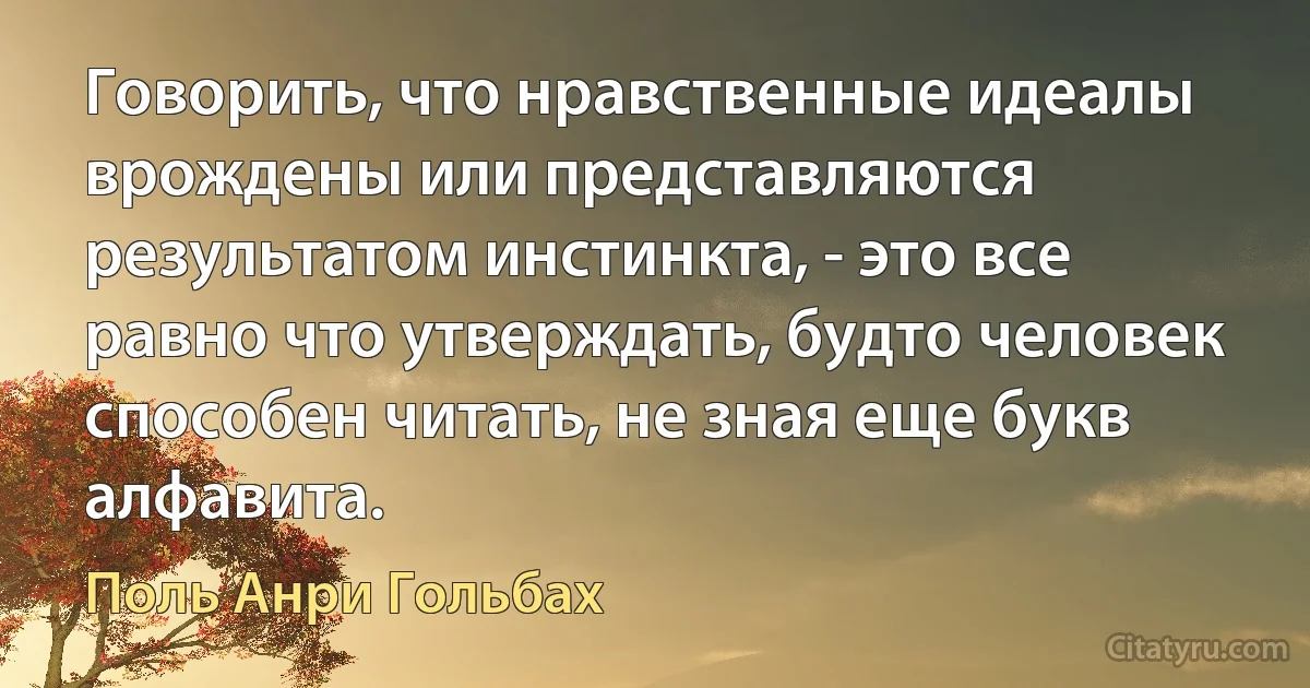 Говорить, что нравственные идеалы врождены или представляются результатом инстинкта, - это все равно что утверждать, будто человек способен читать, не зная еще букв алфавита. (Поль Анри Гольбах)