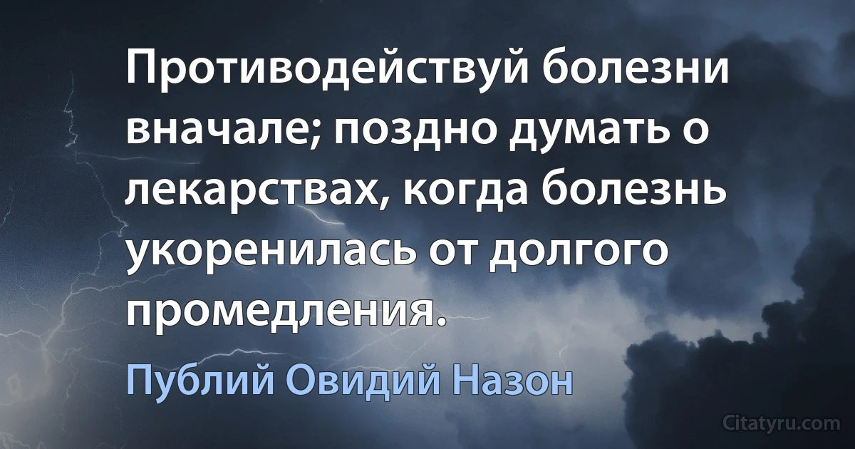 Противодействуй болезни вначале; поздно думать о лекарствах, когда болезнь укоренилась от долгого промедления. (Публий Овидий Назон)