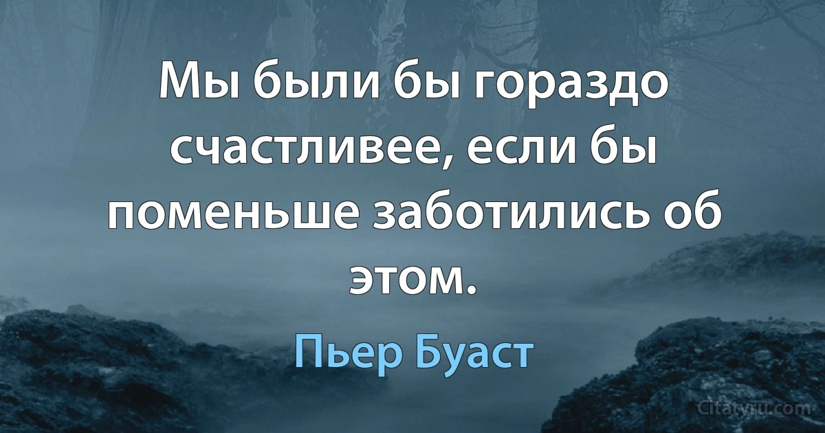 Мы были бы гораздо счастливее, если бы поменьше заботились об этом. (Пьер Буаст)