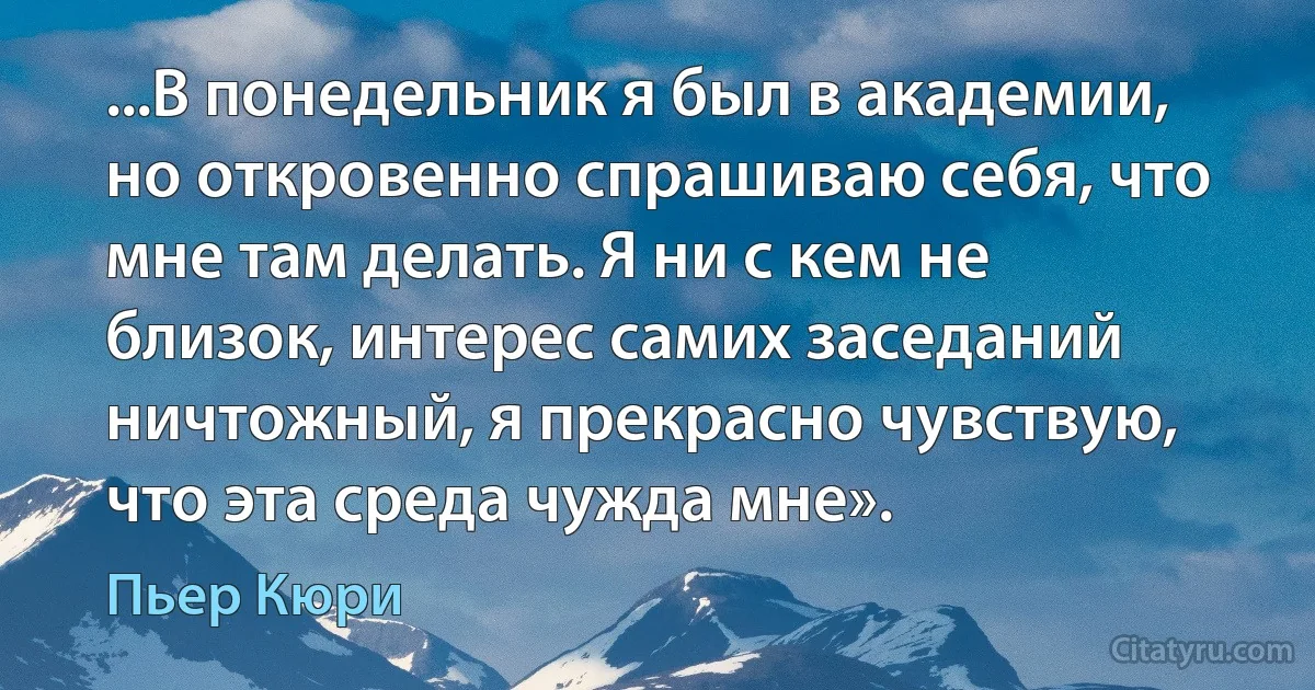 ...В понедельник я был в академии, но откровенно спрашиваю себя, что мне там делать. Я ни с кем не близок, интерес самих заседаний ничтожный, я прекрасно чувствую, что эта среда чужда мне». (Пьер Кюри)