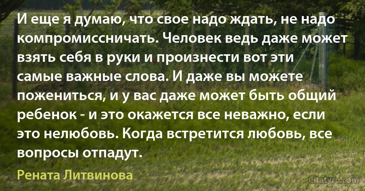 И еще я думаю, что свое надо ждать, не надо компромиссничать. Человек ведь даже может взять себя в руки и произнести вот эти самые важные слова. И даже вы можете пожениться, и у вас даже может быть общий ребенок - и это окажется все неважно, если это нелюбовь. Когда встретится любовь, все вопросы отпадут. (Рената Литвинова)