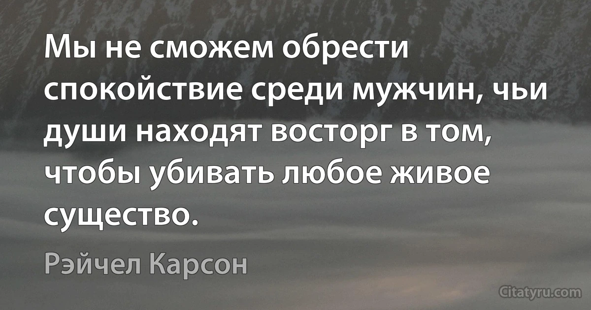 Мы не сможем обрести спокойствие среди мужчин, чьи души находят восторг в том, чтобы убивать любое живое существо. (Рэйчел Карсон)