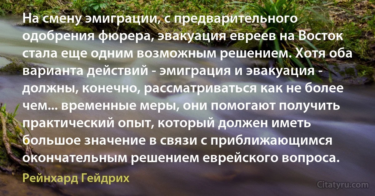 На смену эмиграции, с предварительного одобрения фюрера, эвакуация евреев на Восток стала еще одним возможным решением. Хотя оба варианта действий - эмиграция и эвакуация - должны, конечно, рассматриваться как не более чем... временные меры, они помогают получить практический опыт, который должен иметь большое значение в связи с приближающимся окончательным решением еврейского вопроса. (Рейнхард Гейдрих)