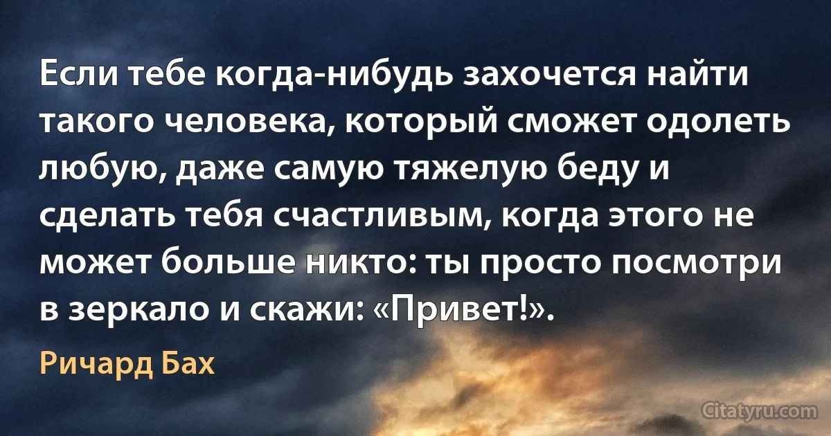 Если тебе когда-нибудь захочется найти такого человека, который сможет одолеть любую, даже самую тяжелую беду и сделать тебя счастливым, когда этого не может больше никто: ты просто посмотри в зеркало и скажи: «Привет!». (Ричард Бах)