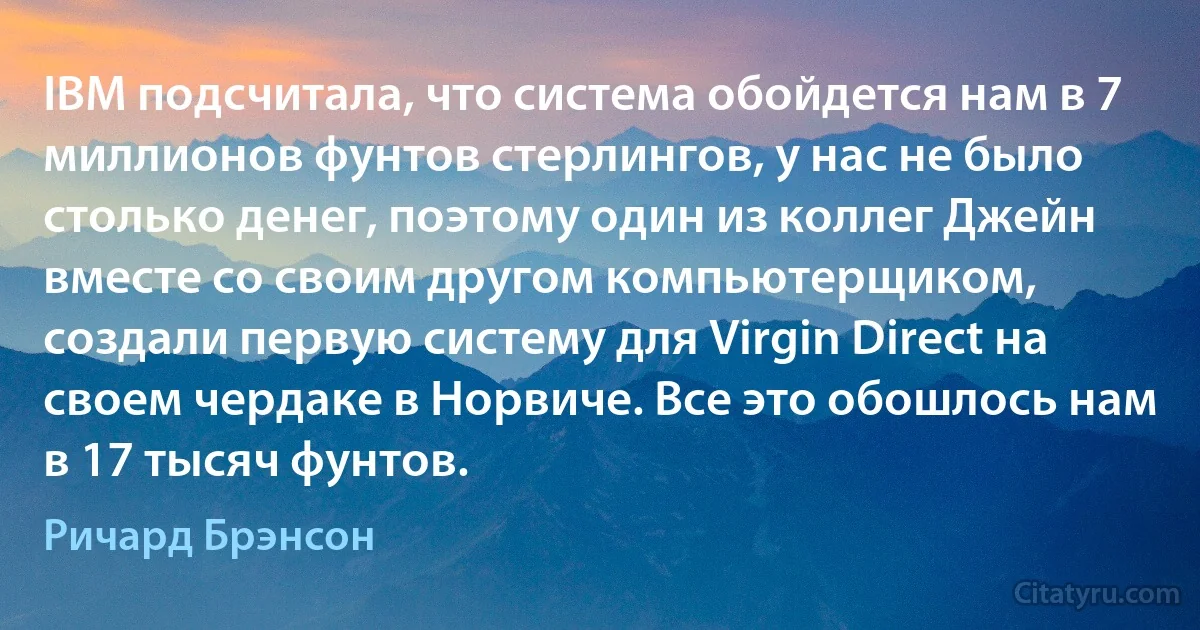 IBM подсчитала, что система обойдется нам в 7 миллионов фунтов стерлингов, у нас не было столько денег, поэтому один из коллег Джейн вместе со своим другом компьютерщиком, создали первую систему для Virgin Direct на своем чердаке в Норвиче. Все это обошлось нам в 17 тысяч фунтов. (Ричард Брэнсон)