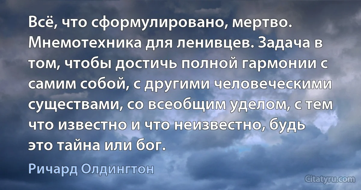 Всё, что сформулировано, мертво. Мнемотехника для ленивцев. Задача в том, чтобы достичь полной гармонии с самим собой, с другими человеческими существами, со всеобщим уделом, с тем что известно и что неизвестно, будь это тайна или бог. (Ричард Олдингтон)