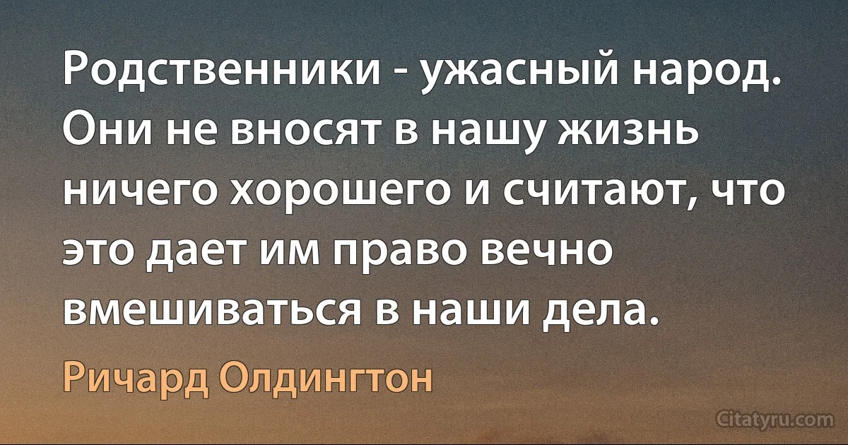 Родственники - ужасный народ. Они не вносят в нашу жизнь ничего хорошего и считают, что это дает им право вечно вмешиваться в наши дела. (Ричард Олдингтон)