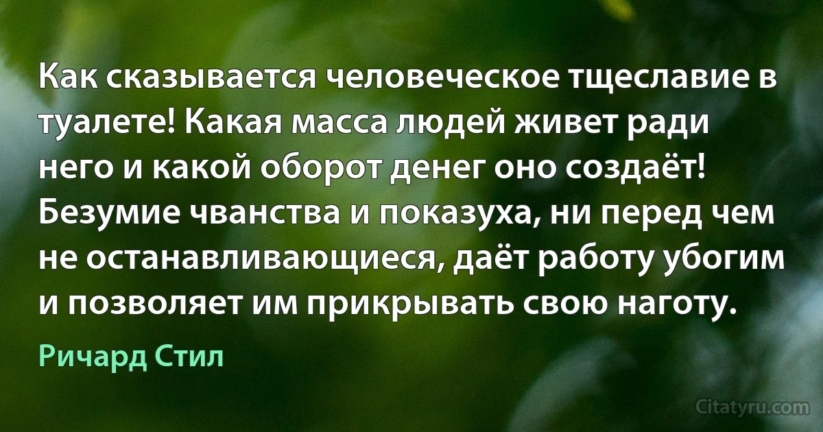 Как сказывается человеческое тщеславие в туалете! Какая масса людей живет ради него и какой оборот денег оно создаёт! Безумие чванства и показуха, ни перед чем не останавливающиеся, даёт работу убогим и позволяет им прикрывать свою наготу. (Ричард Стил)