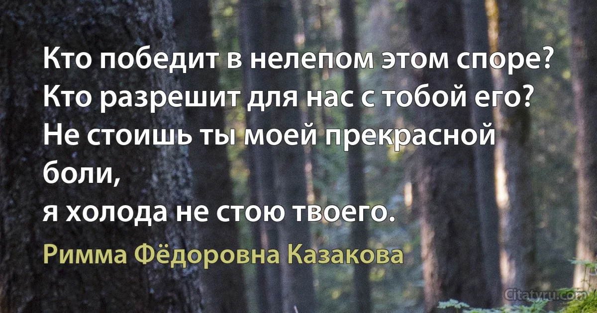 Кто победит в нелепом этом споре?
Кто разрешит для нас с тобой его?
Не стоишь ты моей прекрасной боли,
я холода не стою твоего. (Римма Фёдоровна Казакова)