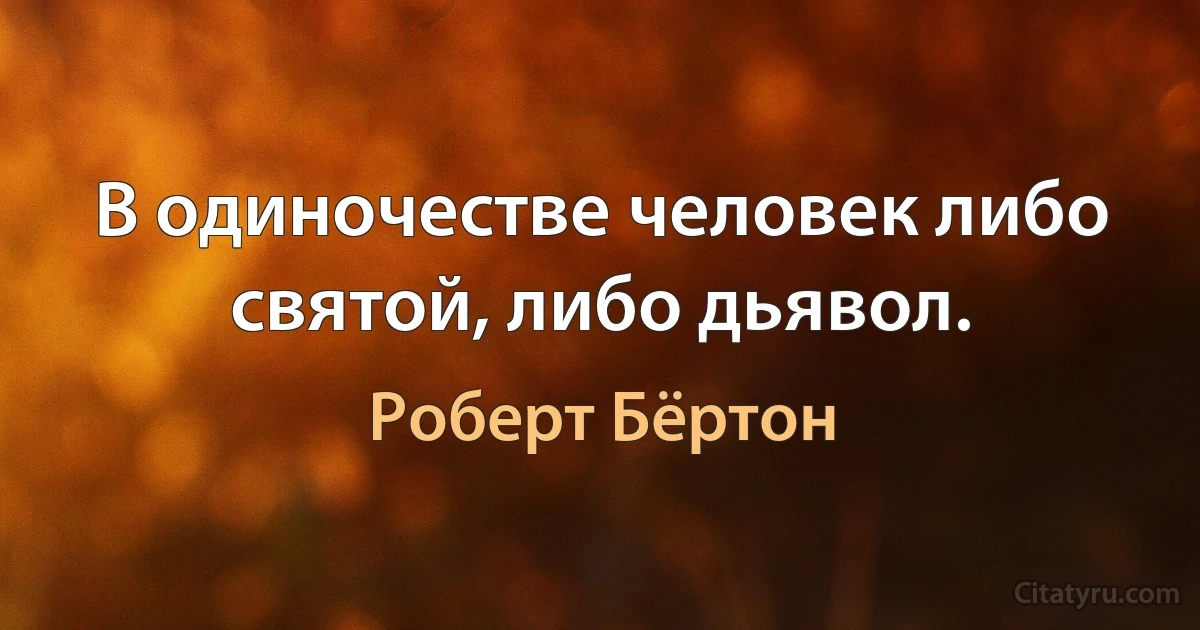 В одиночестве человек либо святой, либо дьявол. (Роберт Бёртон)