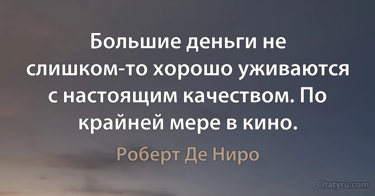 Большие деньги не слишком-то хорошо уживаются с настоящим качеством. По крайней мере в кино. (Роберт Де Ниро)