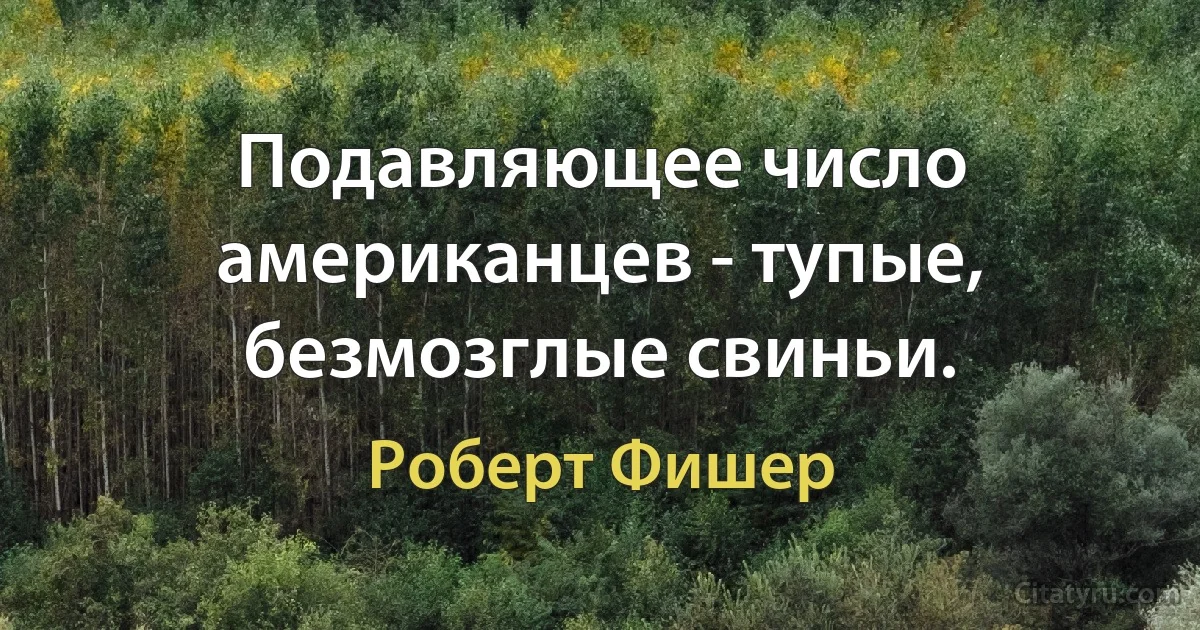 Подавляющее число американцев - тупые, безмозглые свиньи. (Роберт Фишер)