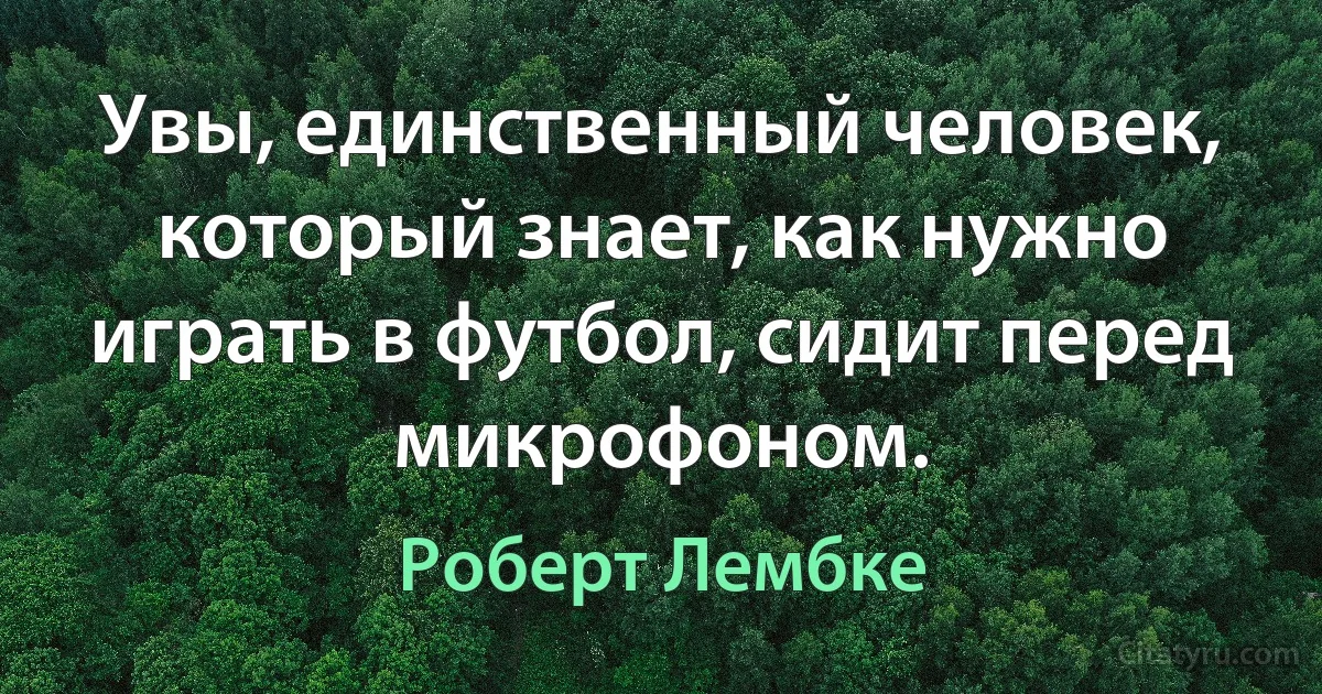 Увы, единственный человек, который знает, как нужно играть в футбол, сидит перед микрофоном. (Роберт Лембке)