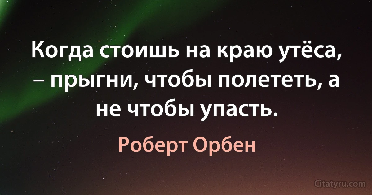 Когда стоишь на краю утёса, – прыгни, чтобы полететь, а не чтобы упасть. (Роберт Орбен)