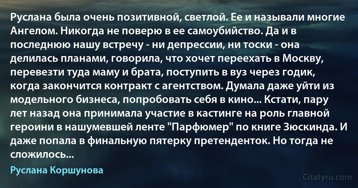 Руслана была очень позитивной, светлой. Ее и называли многие Ангелом. Никогда не поверю в ее самоубийство. Да и в последнюю нашу встречу - ни депрессии, ни тоски - она делилась планами, говорила, что хочет переехать в Москву, перевезти туда маму и брата, поступить в вуз через годик, когда закончится контракт с агентством. Думала даже уйти из модельного бизнеса, попробовать себя в кино... Кстати, пару лет назад она принимала участие в кастинге на роль главной героини в нашумевшей ленте "Парфюмер" по книге Зюскинда. И даже попала в финальную пятерку претенденток. Но тогда не сложилось... (Руслана Коршунова)