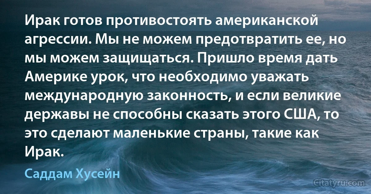 Ирак готов противостоять американской агрессии. Мы не можем предотвратить ее, но мы можем защищаться. Пришло время дать Америке урок, что необходимо уважать международную законность, и если великие державы не способны сказать этого США, то это сделают маленькие страны, такие как Ирак. (Саддам Хусейн)