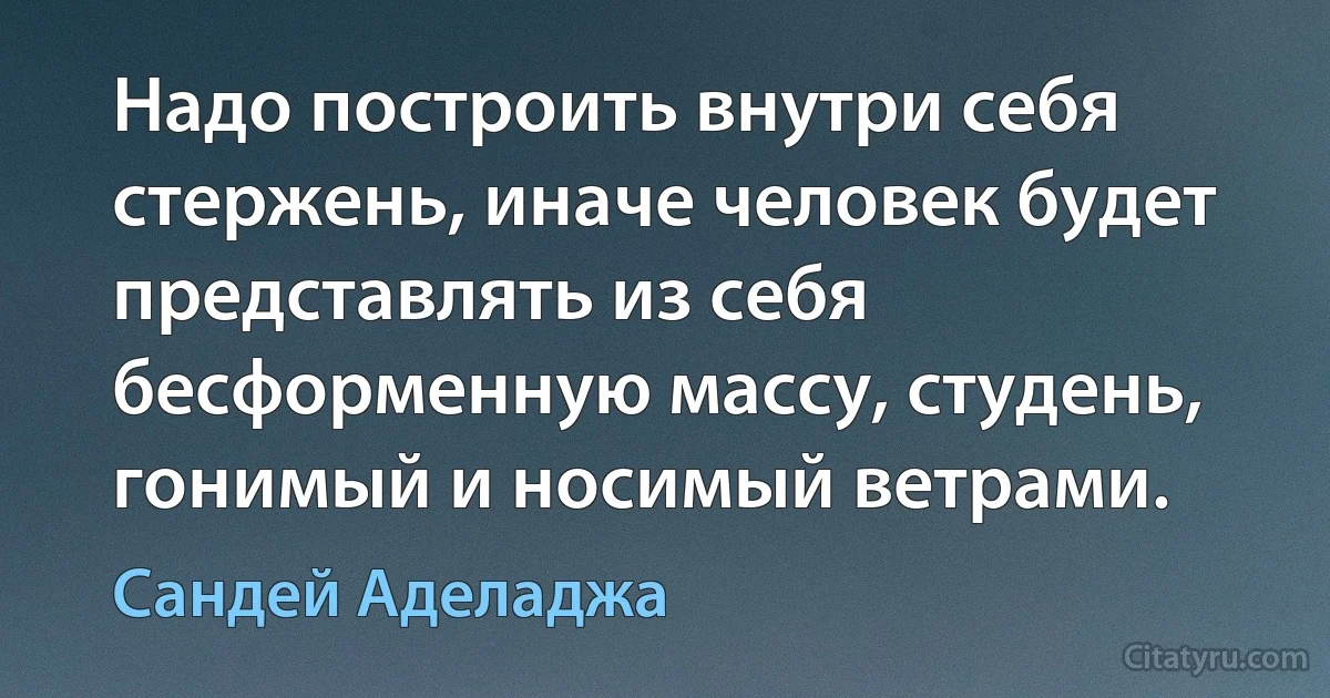 Надо построить внутри себя стержень, иначе человек будет представлять из себя бесформенную массу, студень, гонимый и носимый ветрами. (Сандей Аделаджа)