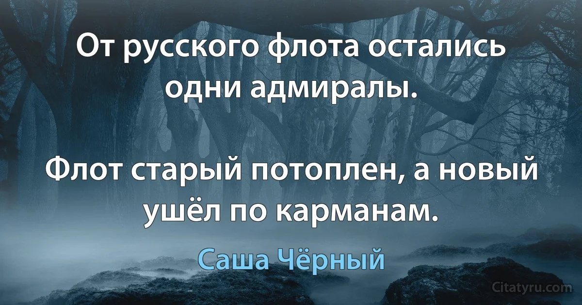 От русского флота остались одни адмиралы.

Флот старый потоплен, а новый ушёл по карманам. (Саша Чёрный)