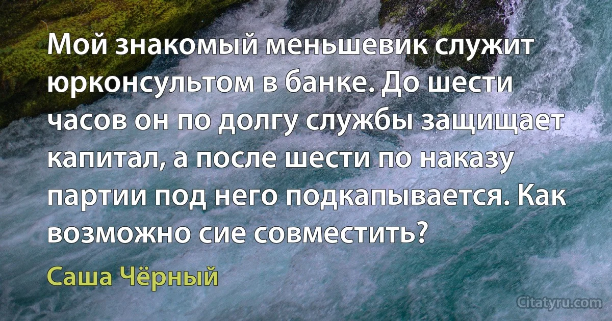 Мой знакомый меньшевик служит юрконсультом в банке. До шести часов он по долгу службы защищает капитал, а после шести по наказу партии под него подкапывается. Как возможно сие совместить? (Саша Чёрный)