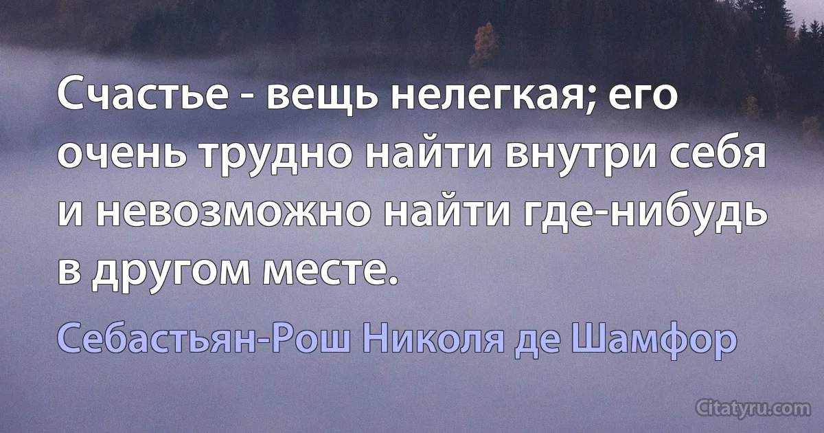 Счастье - вещь нелегкая; его очень трудно найти внутри себя
и невозможно найти где-нибудь в другом месте. (Себастьян-Рош Николя де Шамфор)