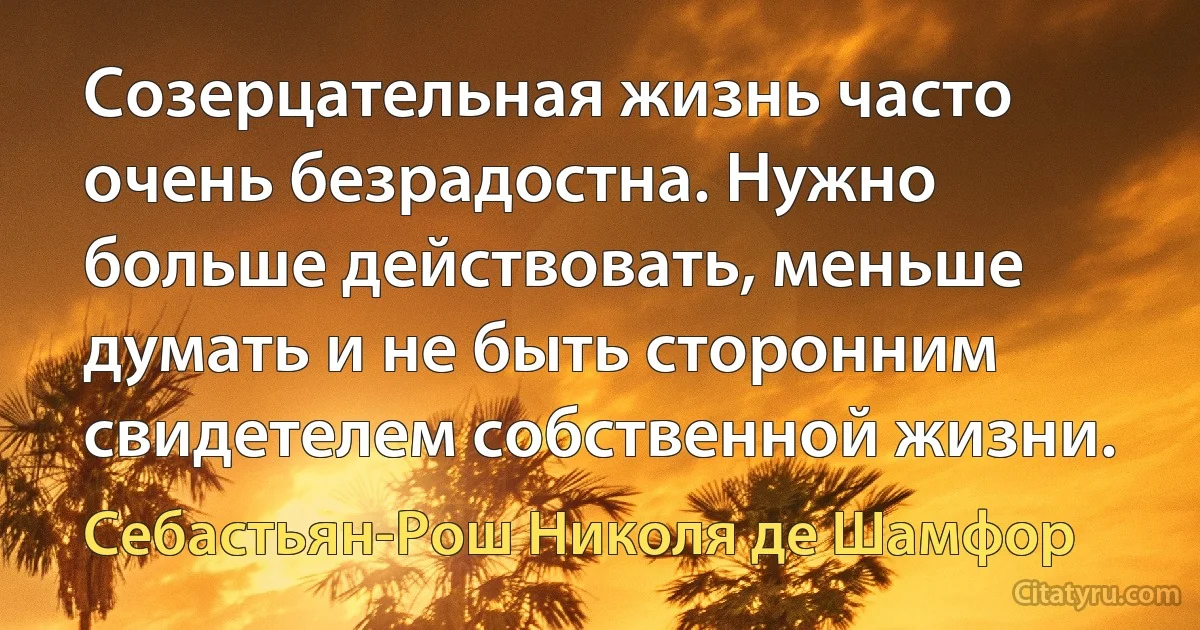 Созерцательная жизнь часто очень безрадостна. Нужно больше действовать, меньше думать и не быть сторонним свидетелем собственной жизни. (Себастьян-Рош Николя де Шамфор)