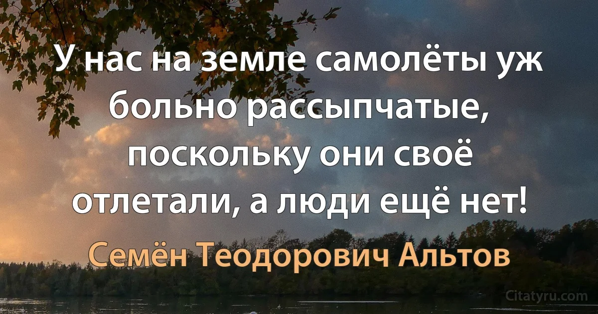 У нас на земле самолёты уж больно рассыпчатые, поскольку они своё отлетали, а люди ещё нет! (Семён Теодорович Альтов)