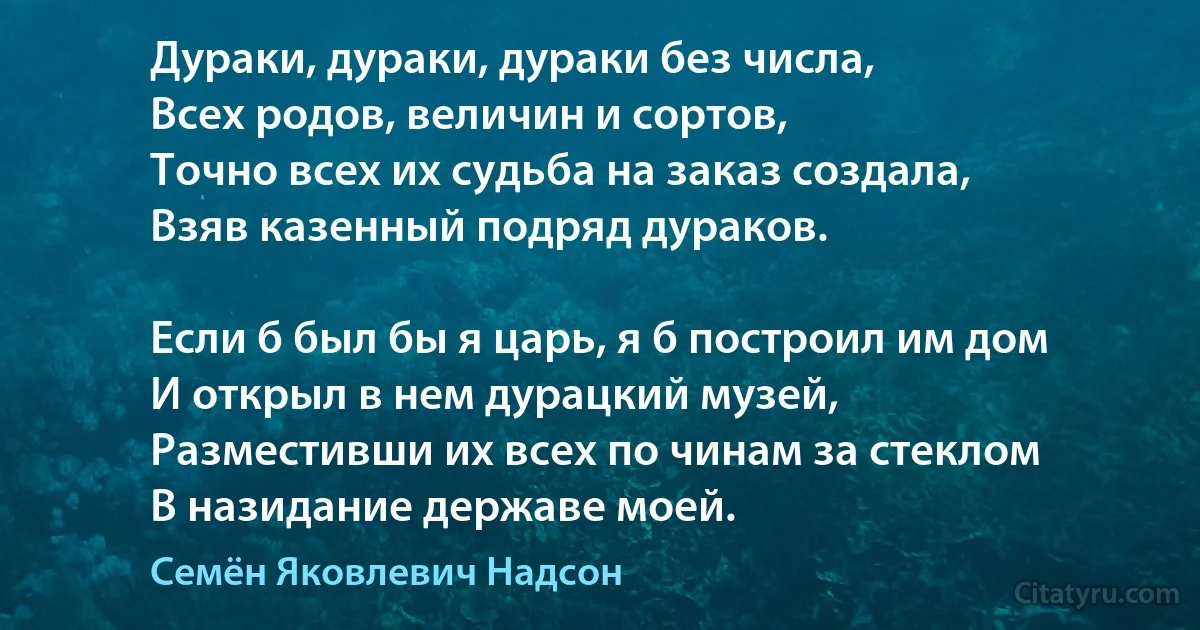 Дураки, дураки, дураки без числа,
Всех родов, величин и сортов,
Точно всех их судьба на заказ создала,
Взяв казенный подряд дураков.

Если б был бы я царь, я б построил им дом
И открыл в нем дурацкий музей,
Разместивши их всех по чинам за стеклом
В назидание державе моей. (Семён Яковлевич Надсон)