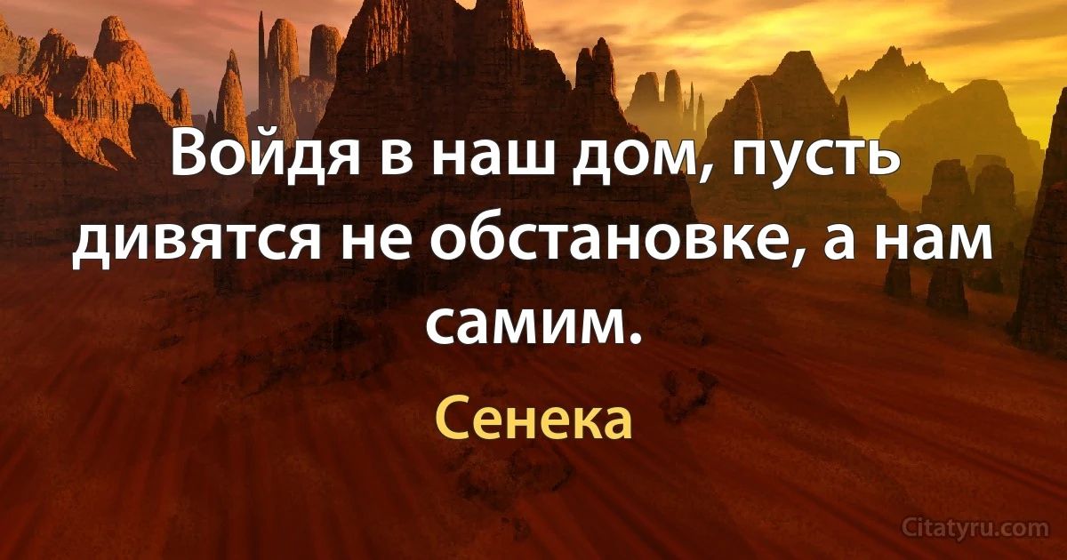 Войдя в наш дом, пусть дивятся не обстановке, а нам самим. (Сенека)