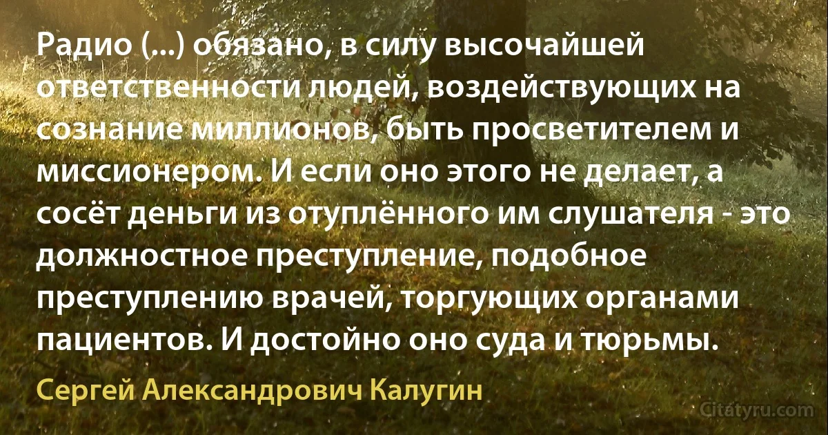 Радио (...) обязано, в силу высочайшей ответственности людей, воздействующих на сознание миллионов, быть просветителем и миссионером. И если оно этого не делает, а сосёт деньги из отуплённого им слушателя - это должностное преступление, подобное преступлению врачей, торгующих органами пациентов. И достойно оно суда и тюрьмы. (Сергей Александрович Калугин)