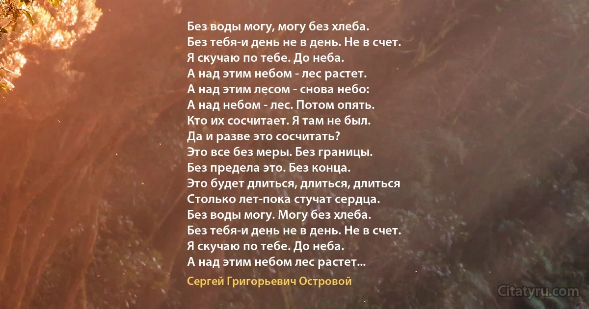 Без воды могу, могу без хлеба.
Без тебя-и день не в день. Не в счет.
Я скучаю по тебе. До неба.
А над этим небом - лес растет.
А над этим лесом - снова небо:
А над небом - лес. Потом опять.
Кто их сосчитает. Я там не был.
Да и разве это сосчитать?
Это все без меры. Без границы.
Без предела это. Без конца.
Это будет длиться, длиться, длиться
Столько лет-пока стучат сердца.
Без воды могу. Могу без хлеба.
Без тебя-и день не в день. Не в счет.
Я скучаю по тебе. До неба.
А над этим небом лес растет... (Сергей Григорьевич Островой)