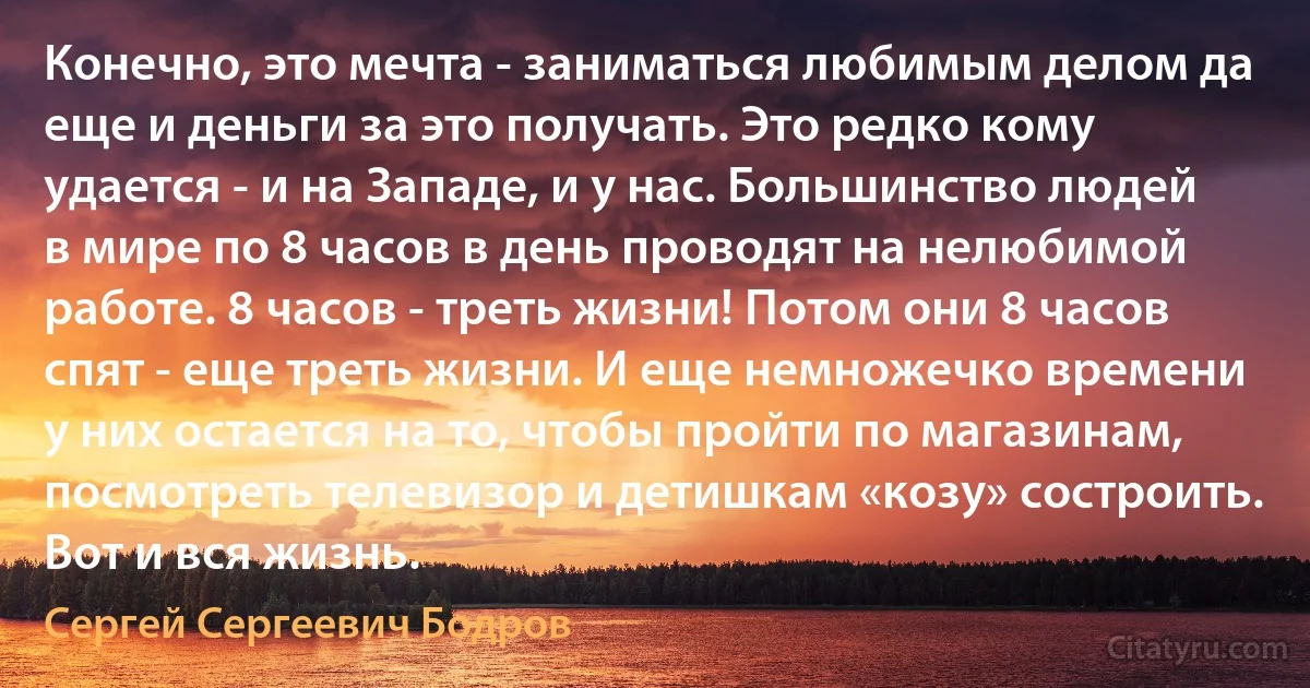 Конечно, это мечта - заниматься любимым делом да еще и деньги за это получать. Это редко кому удается - и на Западе, и у нас. Большинство людей в мире по 8 часов в день проводят на нелюбимой работе. 8 часов - треть жизни! Потом они 8 часов спят - еще треть жизни. И еще немножечко времени у них остается на то, чтобы пройти по магазинам, посмотреть телевизор и детишкам «козу» состроить. Вот и вся жизнь. (Сергей Сергеевич Бодров)