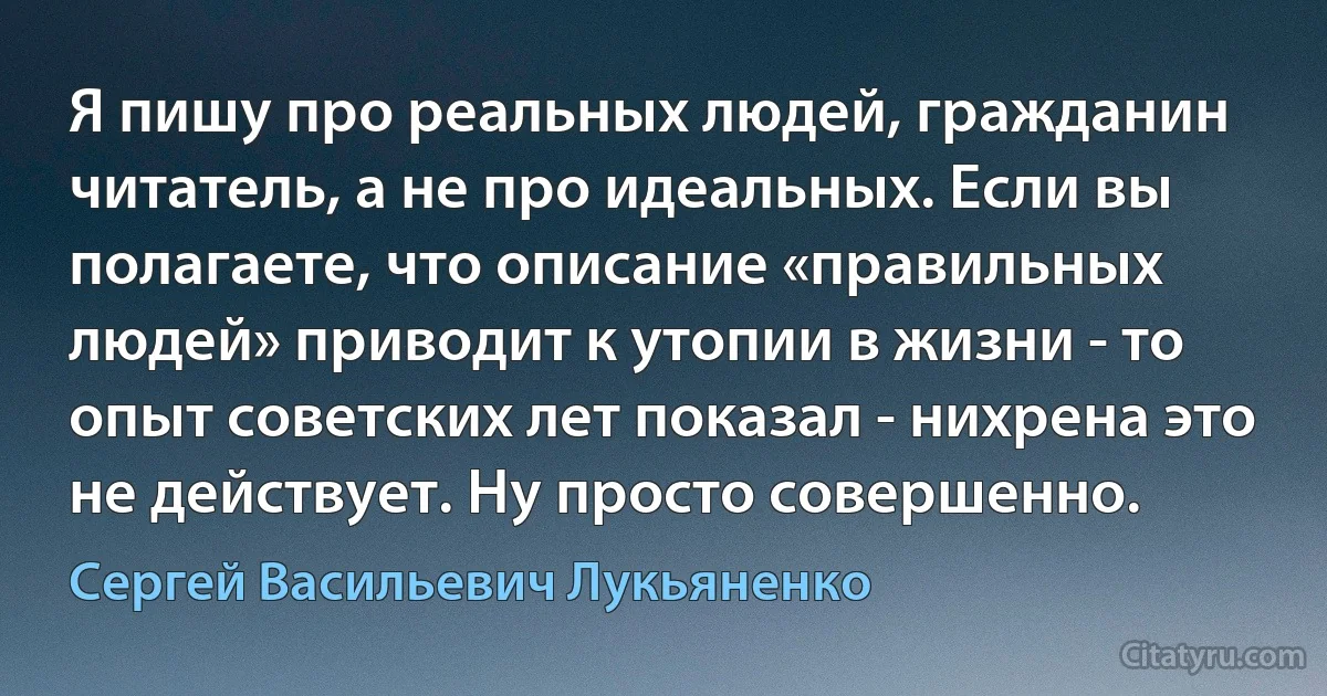 Я пишу про реальных людей, гражданин читатель, а не про идеальных. Если вы полагаете, что описание «правильных людей» приводит к утопии в жизни - то опыт советских лет показал - нихрена это не действует. Ну просто совершенно. (Сергей Васильевич Лукьяненко)