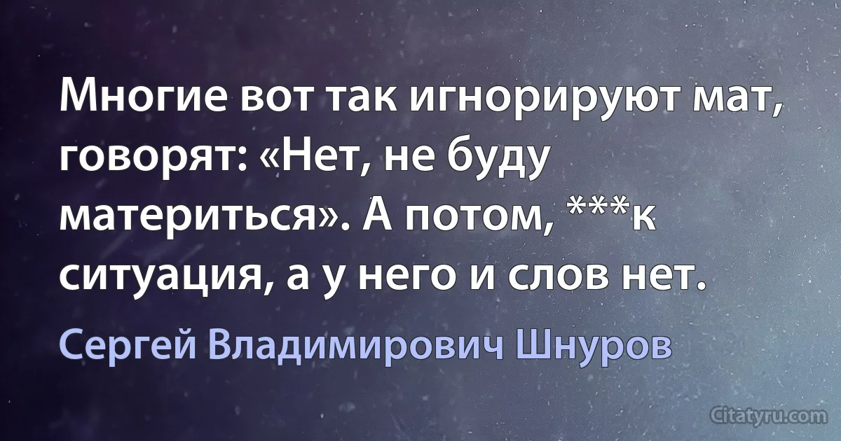 Многие вот так игнорируют мат, говорят: «Нет, не буду материться». А потом, ***к ситуация, а у него и слов нет. (Сергей Владимирович Шнуров)