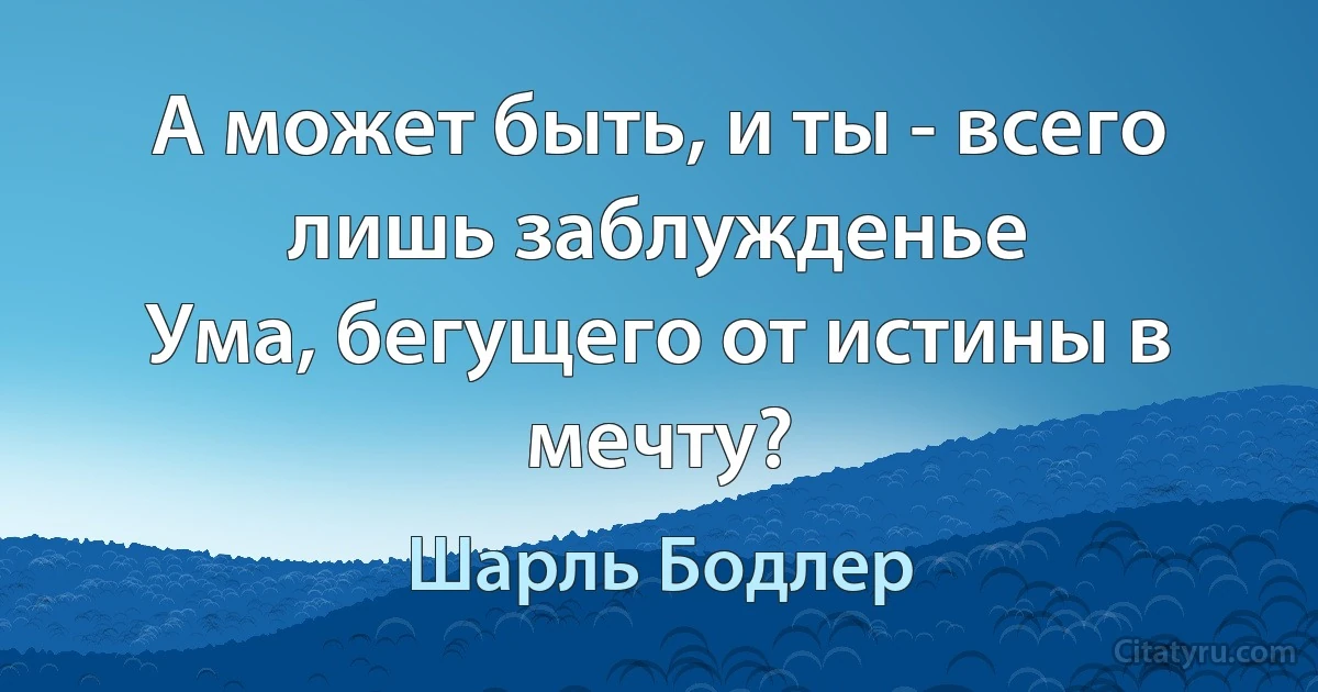 А может быть, и ты - всего лишь заблужденье
Ума, бегущего от истины в мечту? (Шарль Бодлер)