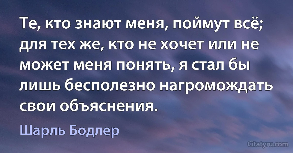 Те, кто знают меня, поймут всё; для тех же, кто не хочет или не может меня понять, я стал бы лишь бесполезно нагромождать свои объяснения. (Шарль Бодлер)