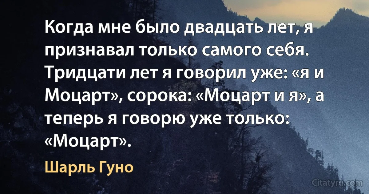 Когда мне было двадцать лет, я признавал только самого себя. Тридцати лет я говорил уже: «я и Моцарт», сорока: «Моцарт и я», а теперь я говорю уже только: «Моцарт». (Шарль Гуно)