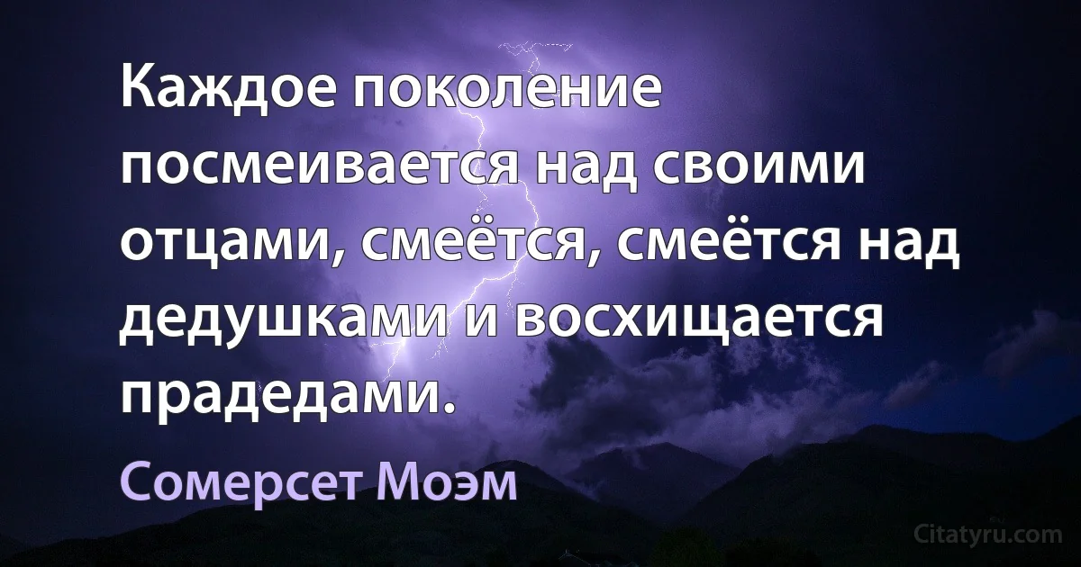 Каждое поколение посмеивается над своими отцами, смеётся, смеётся над дедушками и восхищается прадедами. (Сомерсет Моэм)