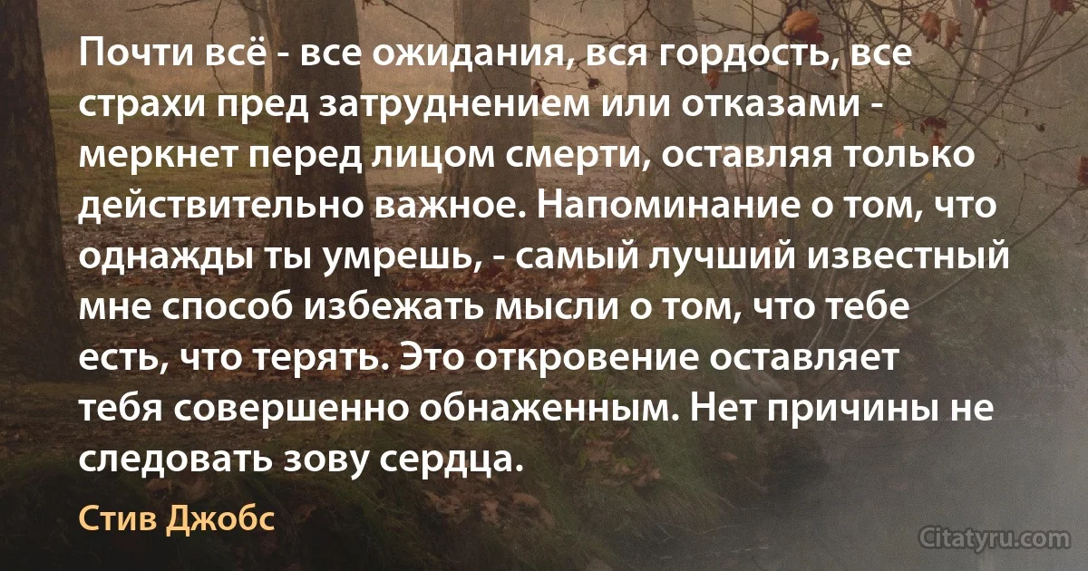 Почти всё - все ожидания, вся гордость, все страхи пред затруднением или отказами - меркнет перед лицом смерти, оставляя только действительно важное. Напоминание о том, что однажды ты умрешь, - самый лучший известный мне способ избежать мысли о том, что тебе есть, что терять. Это откровение оставляет тебя совершенно обнаженным. Нет причины не следовать зову сердца. (Стив Джобс)