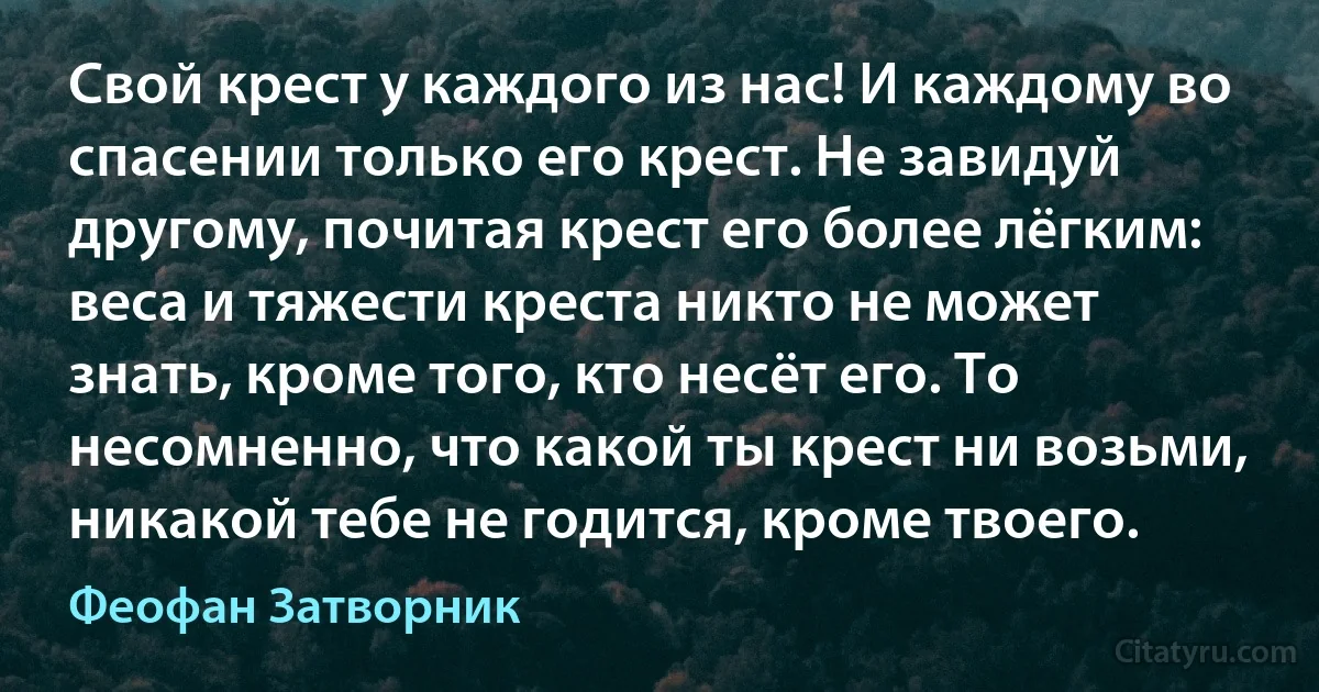 Свой крест у каждого из нас! И каждому во спасении только его крест. Не завидуй другому, почитая крест его более лёгким: веса и тяжести креста никто не может знать, кроме того, кто несёт его. То несомненно, что какой ты крест ни возьми, никакой тебе не годится, кроме твоего. (Феофан Затворник)