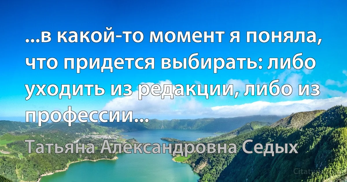 ...в какой-то момент я поняла, что придется выбирать: либо уходить из редакции, либо из профессии... (Татьяна Александровна Седых)