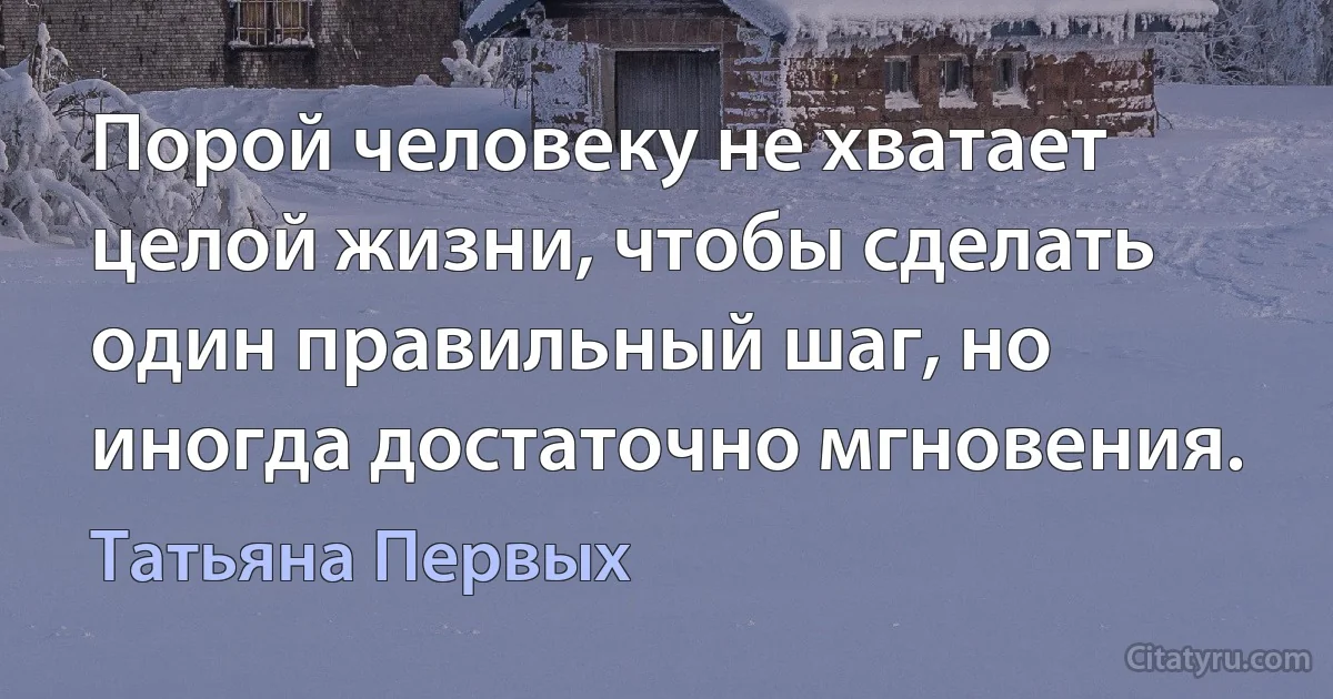 Порой человеку не хватает целой жизни, чтобы сделать один правильный шаг, но иногда достаточно мгновения. (Татьяна Первых)