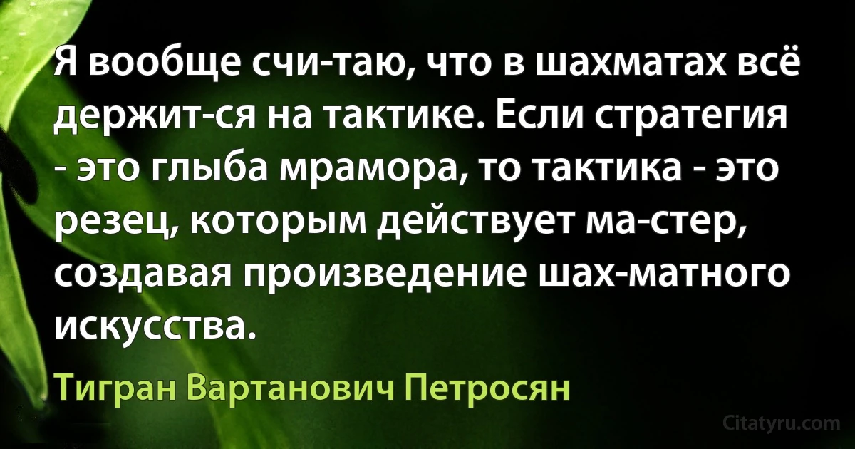 Я вообще счи­таю, что в шахматах всё держит­ся на тактике. Если стратегия - это глыба мрамора, то тактика - это резец, которым действует ма­стер, создавая произведение шах­матного искусства. (Тигран Вартанович Петросян)