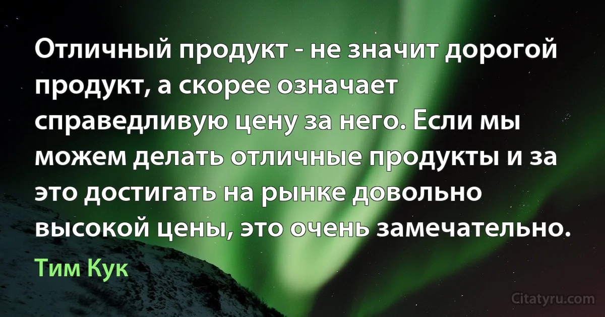 Отличный продукт - не значит дорогой продукт, а скорее означает справедливую цену за него. Если мы можем делать отличные продукты и за это достигать на рынке довольно высокой цены, это очень замечательно. (Тим Кук)