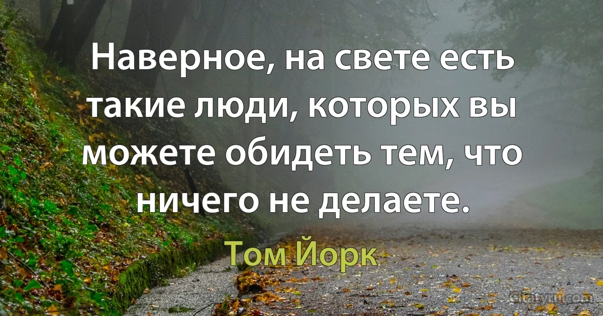 Наверное, на свете есть такие люди, которых вы можете обидеть тем, что ничего не делаете. (Том Йорк)